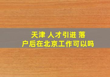 天津 人才引进 落户后在北京工作可以吗